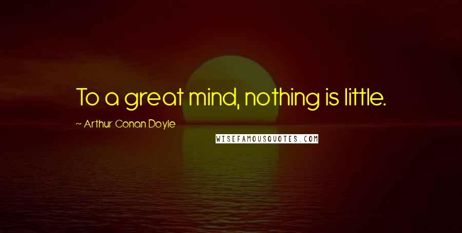 Arthur Conan Doyle Quotes: To a great mind, nothing is little.