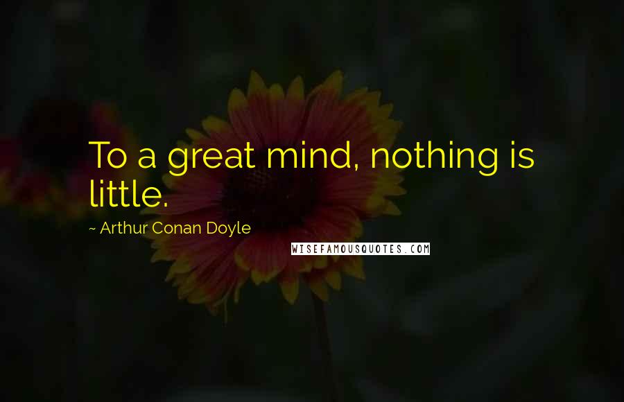 Arthur Conan Doyle Quotes: To a great mind, nothing is little.