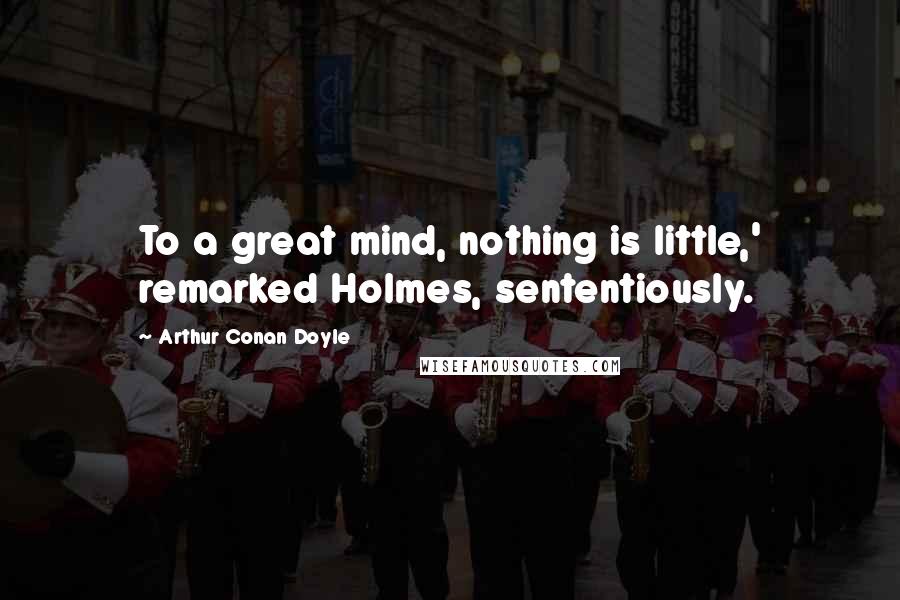 Arthur Conan Doyle Quotes: To a great mind, nothing is little,' remarked Holmes, sententiously.