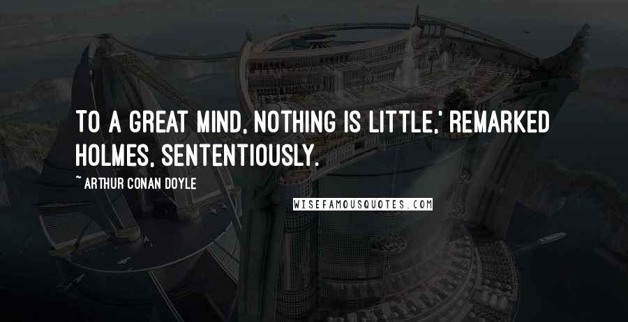 Arthur Conan Doyle Quotes: To a great mind, nothing is little,' remarked Holmes, sententiously.