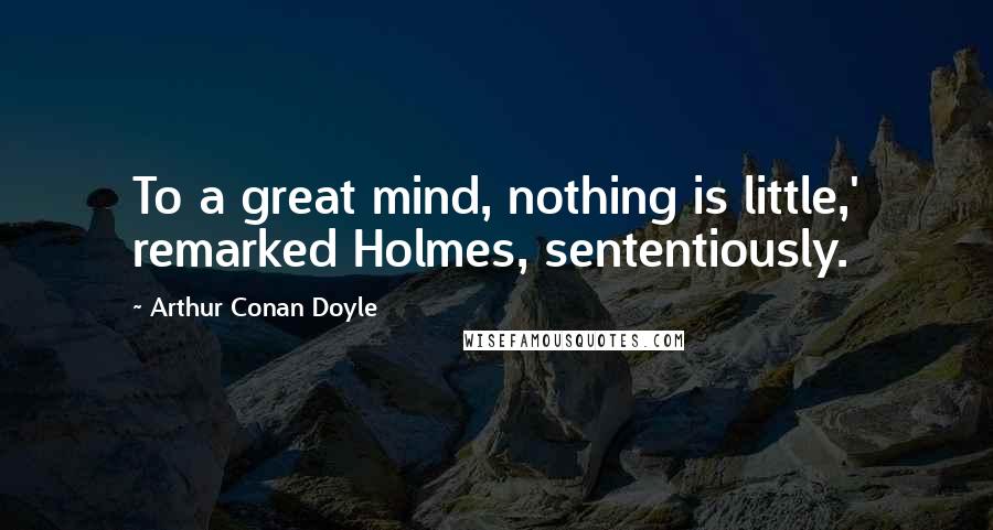 Arthur Conan Doyle Quotes: To a great mind, nothing is little,' remarked Holmes, sententiously.