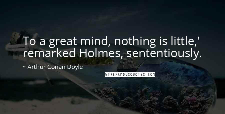 Arthur Conan Doyle Quotes: To a great mind, nothing is little,' remarked Holmes, sententiously.