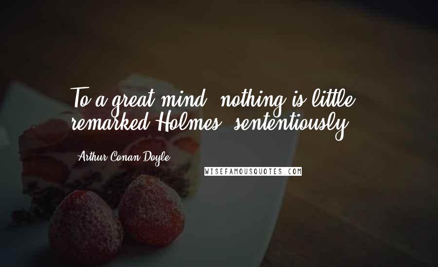 Arthur Conan Doyle Quotes: To a great mind, nothing is little,' remarked Holmes, sententiously.