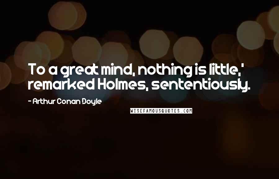 Arthur Conan Doyle Quotes: To a great mind, nothing is little,' remarked Holmes, sententiously.