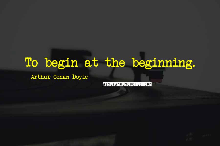 Arthur Conan Doyle Quotes: To begin at the beginning.