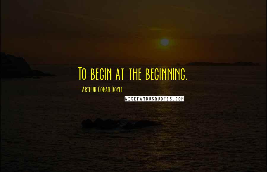 Arthur Conan Doyle Quotes: To begin at the beginning.