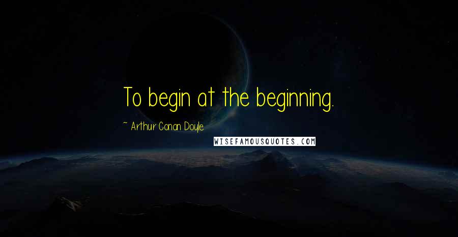 Arthur Conan Doyle Quotes: To begin at the beginning.