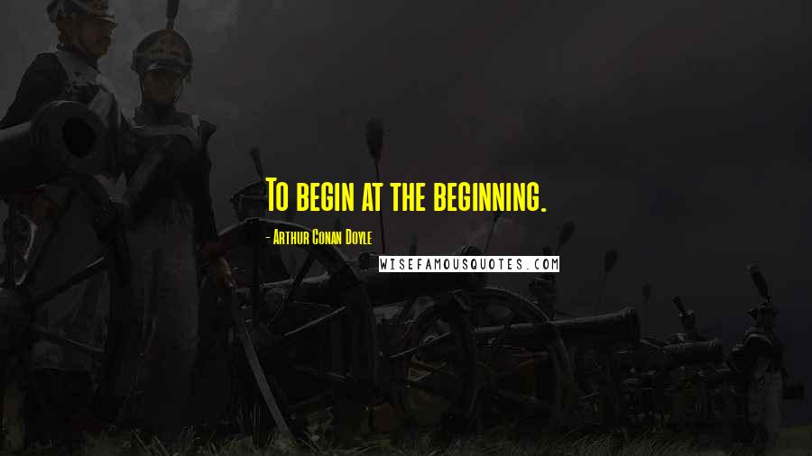 Arthur Conan Doyle Quotes: To begin at the beginning.