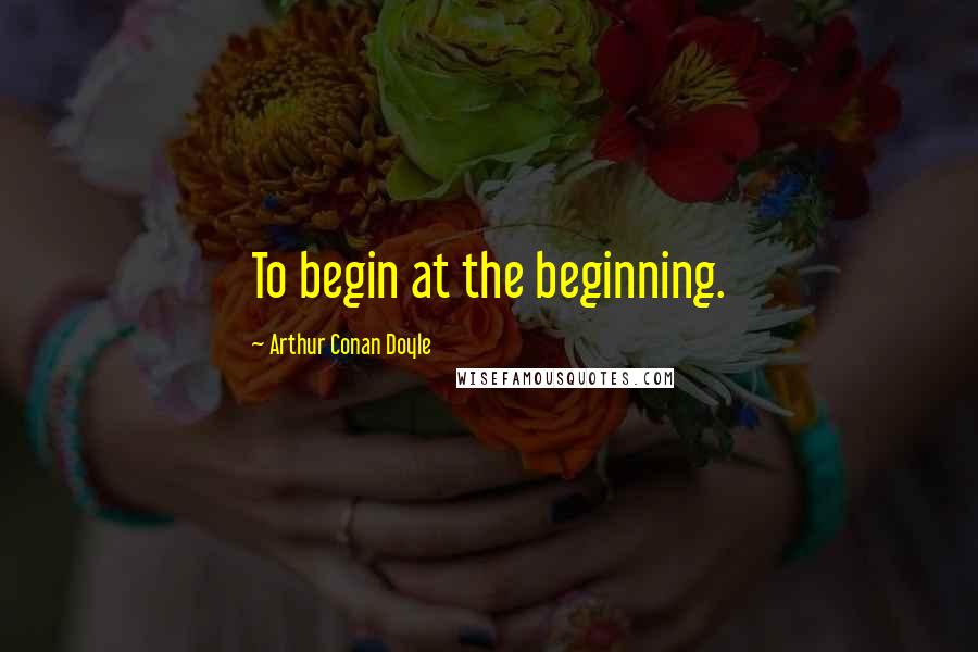 Arthur Conan Doyle Quotes: To begin at the beginning.