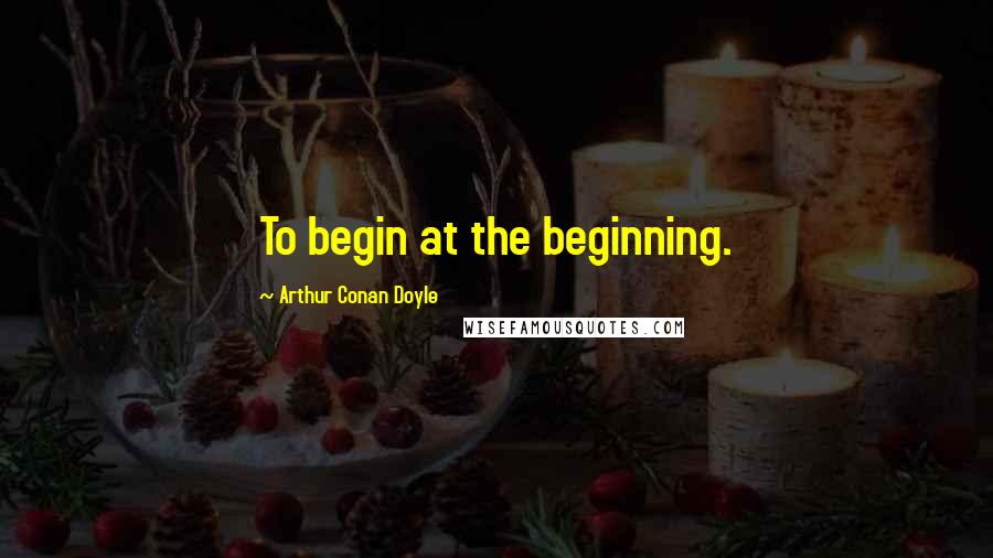 Arthur Conan Doyle Quotes: To begin at the beginning.