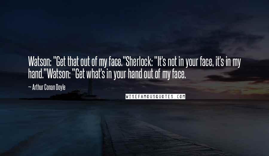 Arthur Conan Doyle Quotes: Watson: "Get that out of my face."Sherlock: "It's not in your face, it's in my hand."Watson: "Get what's in your hand out of my face.