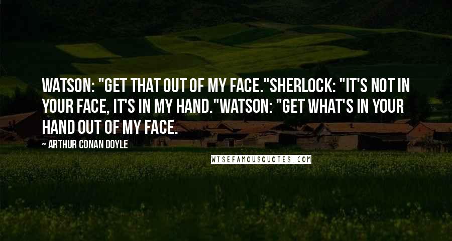 Arthur Conan Doyle Quotes: Watson: "Get that out of my face."Sherlock: "It's not in your face, it's in my hand."Watson: "Get what's in your hand out of my face.