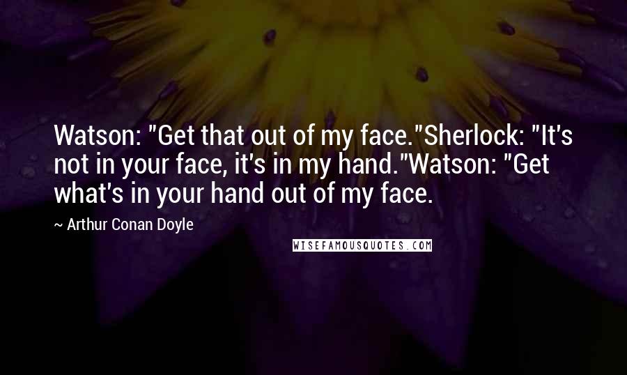 Arthur Conan Doyle Quotes: Watson: "Get that out of my face."Sherlock: "It's not in your face, it's in my hand."Watson: "Get what's in your hand out of my face.