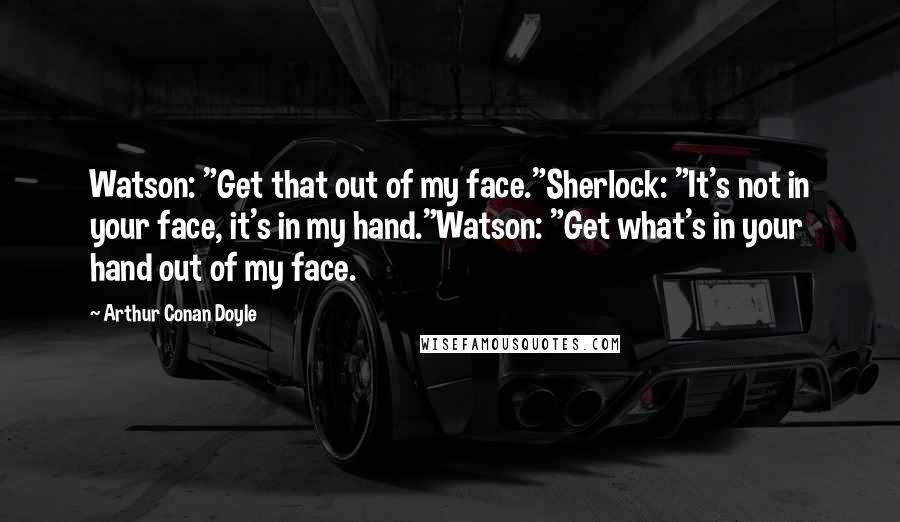 Arthur Conan Doyle Quotes: Watson: "Get that out of my face."Sherlock: "It's not in your face, it's in my hand."Watson: "Get what's in your hand out of my face.