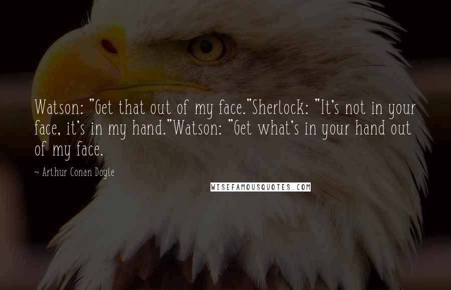 Arthur Conan Doyle Quotes: Watson: "Get that out of my face."Sherlock: "It's not in your face, it's in my hand."Watson: "Get what's in your hand out of my face.