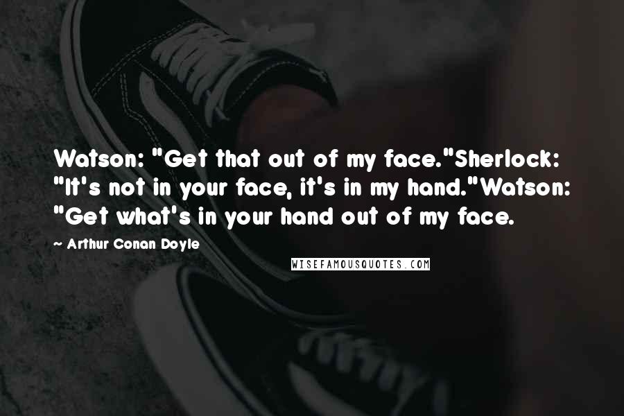 Arthur Conan Doyle Quotes: Watson: "Get that out of my face."Sherlock: "It's not in your face, it's in my hand."Watson: "Get what's in your hand out of my face.