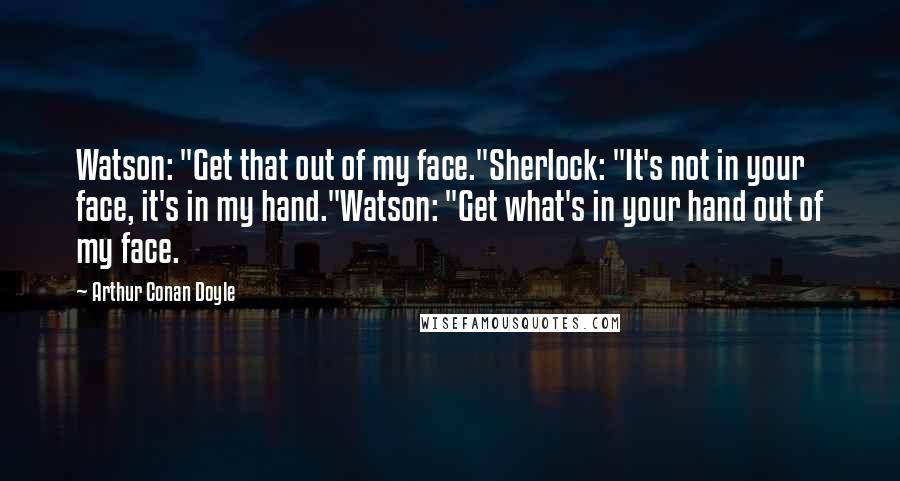 Arthur Conan Doyle Quotes: Watson: "Get that out of my face."Sherlock: "It's not in your face, it's in my hand."Watson: "Get what's in your hand out of my face.