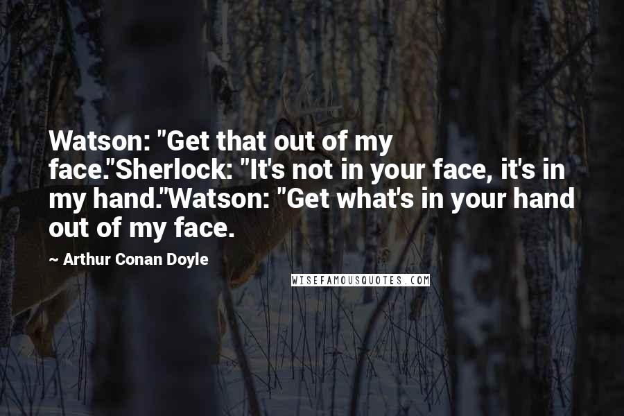 Arthur Conan Doyle Quotes: Watson: "Get that out of my face."Sherlock: "It's not in your face, it's in my hand."Watson: "Get what's in your hand out of my face.