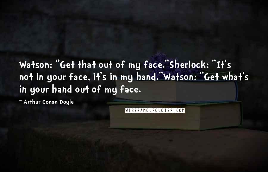 Arthur Conan Doyle Quotes: Watson: "Get that out of my face."Sherlock: "It's not in your face, it's in my hand."Watson: "Get what's in your hand out of my face.