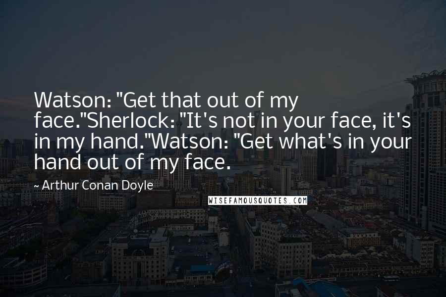 Arthur Conan Doyle Quotes: Watson: "Get that out of my face."Sherlock: "It's not in your face, it's in my hand."Watson: "Get what's in your hand out of my face.