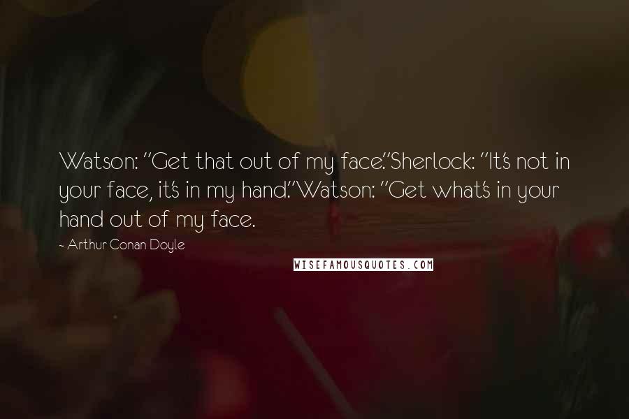 Arthur Conan Doyle Quotes: Watson: "Get that out of my face."Sherlock: "It's not in your face, it's in my hand."Watson: "Get what's in your hand out of my face.