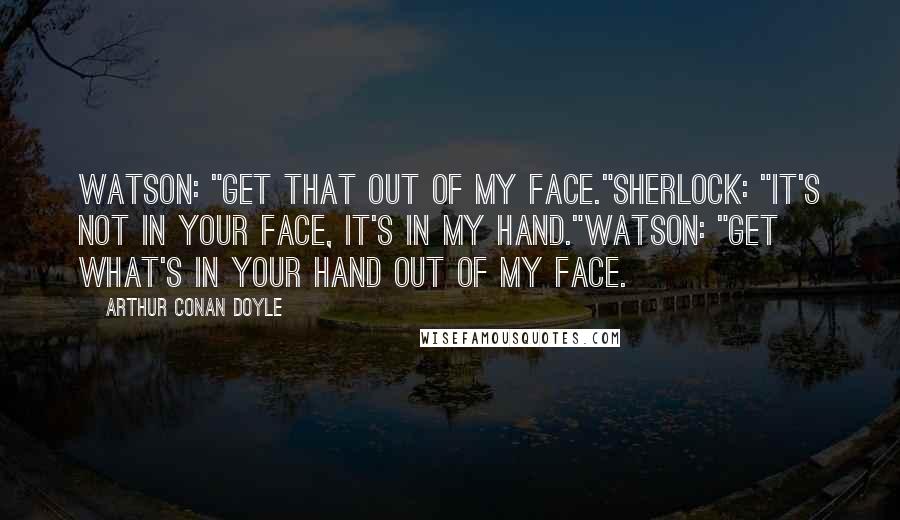 Arthur Conan Doyle Quotes: Watson: "Get that out of my face."Sherlock: "It's not in your face, it's in my hand."Watson: "Get what's in your hand out of my face.