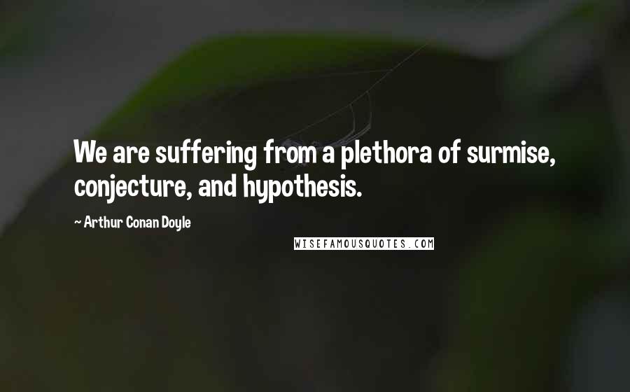 Arthur Conan Doyle Quotes: We are suffering from a plethora of surmise, conjecture, and hypothesis.