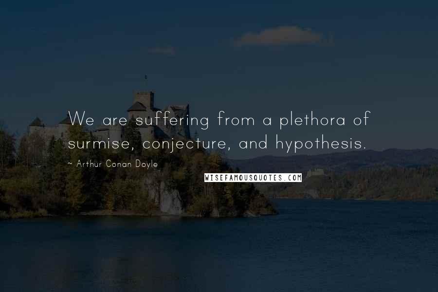 Arthur Conan Doyle Quotes: We are suffering from a plethora of surmise, conjecture, and hypothesis.