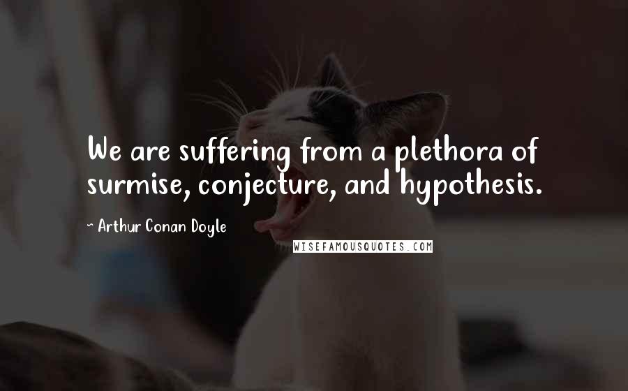 Arthur Conan Doyle Quotes: We are suffering from a plethora of surmise, conjecture, and hypothesis.