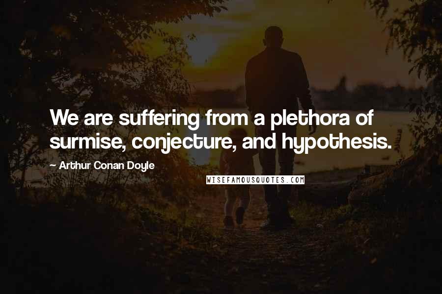 Arthur Conan Doyle Quotes: We are suffering from a plethora of surmise, conjecture, and hypothesis.