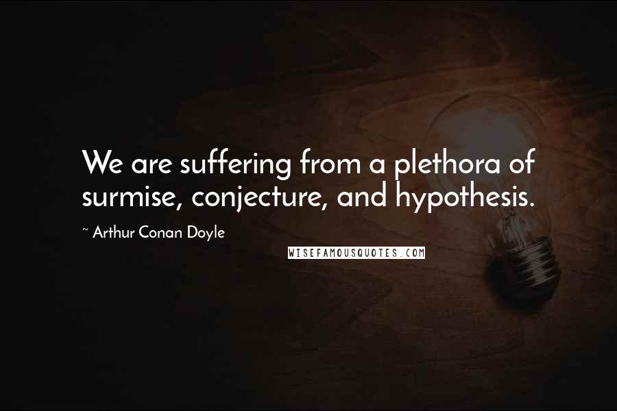 Arthur Conan Doyle Quotes: We are suffering from a plethora of surmise, conjecture, and hypothesis.