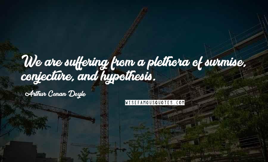 Arthur Conan Doyle Quotes: We are suffering from a plethora of surmise, conjecture, and hypothesis.