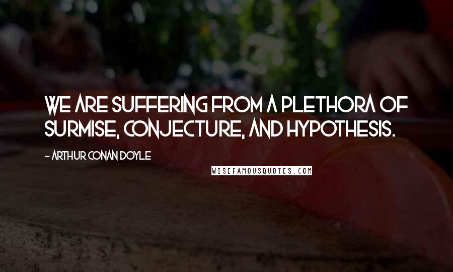 Arthur Conan Doyle Quotes: We are suffering from a plethora of surmise, conjecture, and hypothesis.