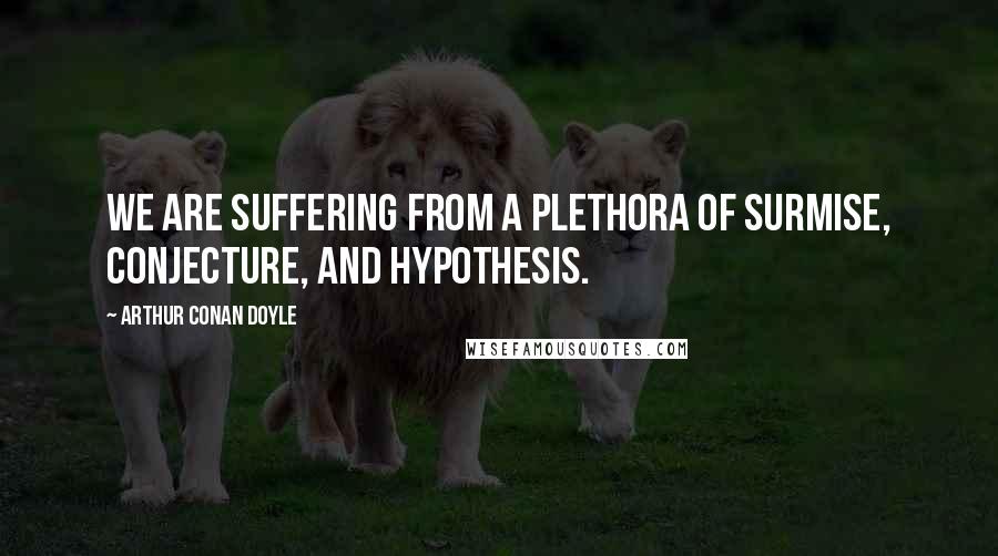 Arthur Conan Doyle Quotes: We are suffering from a plethora of surmise, conjecture, and hypothesis.