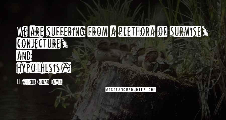 Arthur Conan Doyle Quotes: We are suffering from a plethora of surmise, conjecture, and hypothesis.