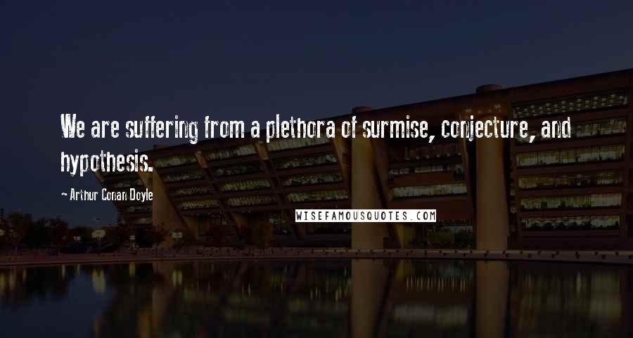 Arthur Conan Doyle Quotes: We are suffering from a plethora of surmise, conjecture, and hypothesis.