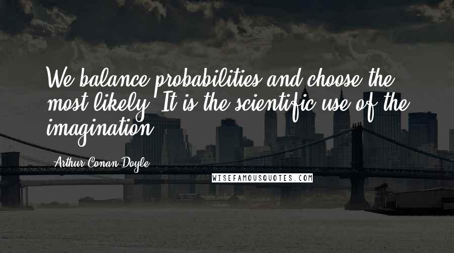 Arthur Conan Doyle Quotes: We balance probabilities and choose the most likely. It is the scientific use of the imagination.
