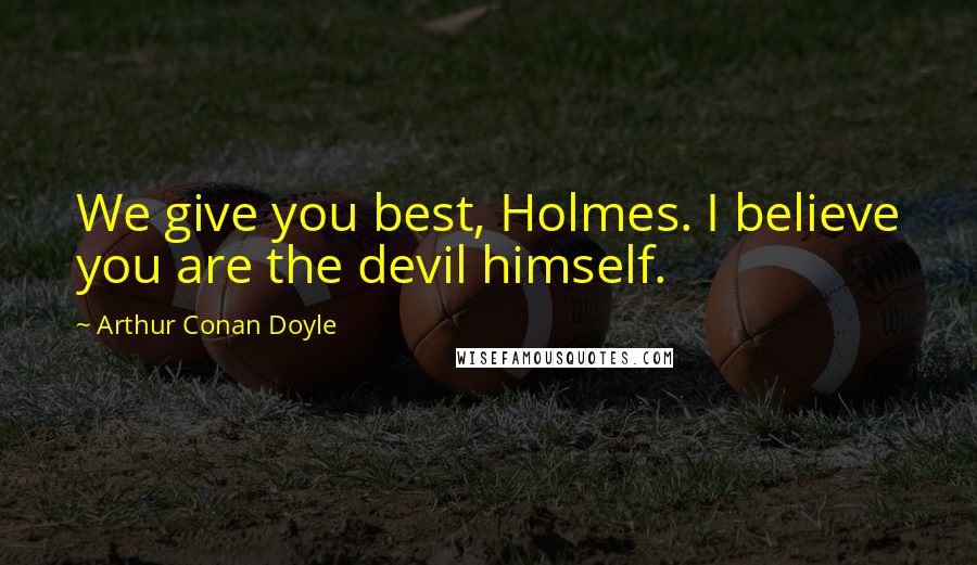 Arthur Conan Doyle Quotes: We give you best, Holmes. I believe you are the devil himself.