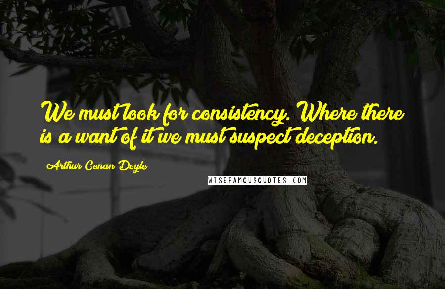 Arthur Conan Doyle Quotes: We must look for consistency. Where there is a want of it we must suspect deception.