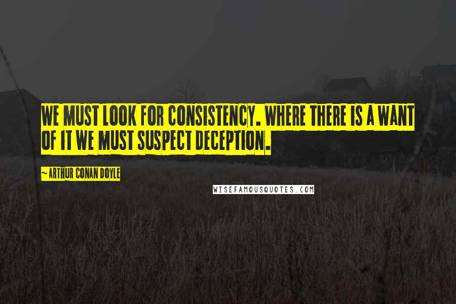 Arthur Conan Doyle Quotes: We must look for consistency. Where there is a want of it we must suspect deception.