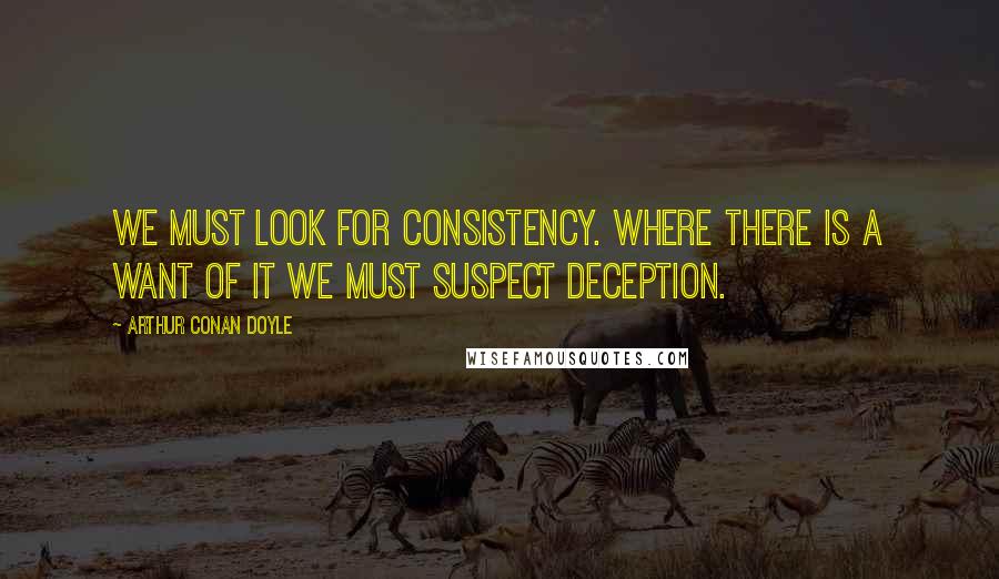 Arthur Conan Doyle Quotes: We must look for consistency. Where there is a want of it we must suspect deception.