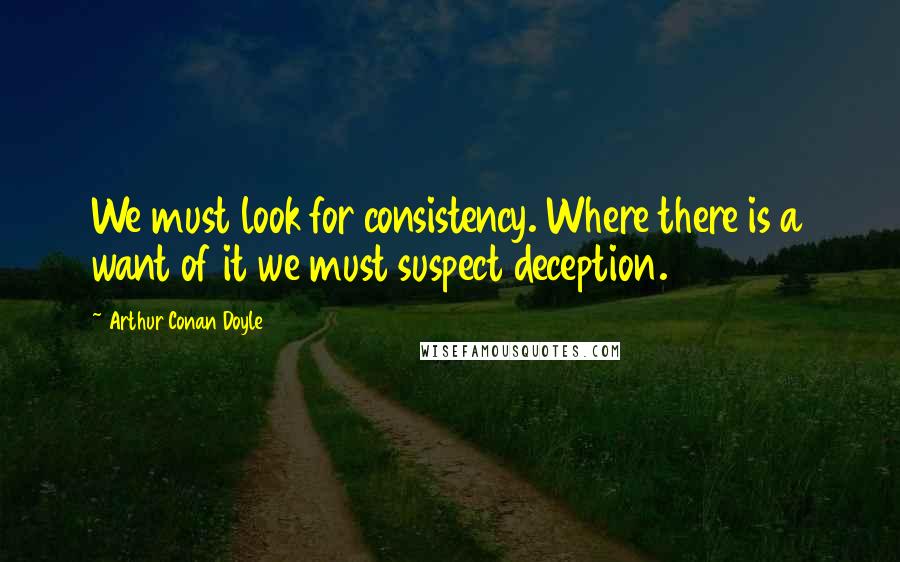 Arthur Conan Doyle Quotes: We must look for consistency. Where there is a want of it we must suspect deception.