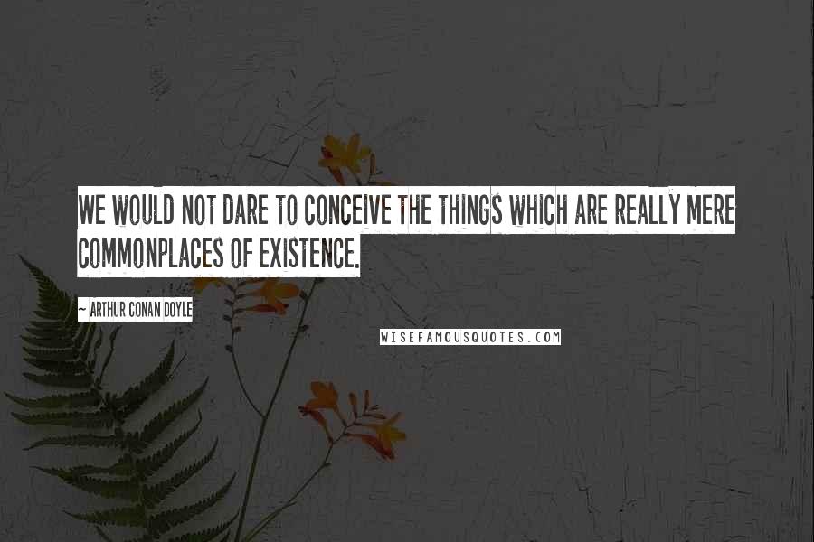 Arthur Conan Doyle Quotes: We would not dare to conceive the things which are really mere commonplaces of existence.