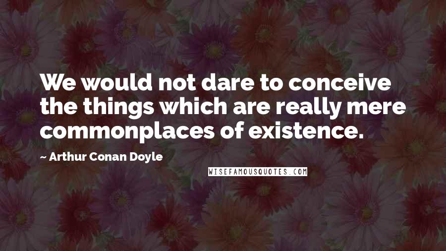 Arthur Conan Doyle Quotes: We would not dare to conceive the things which are really mere commonplaces of existence.