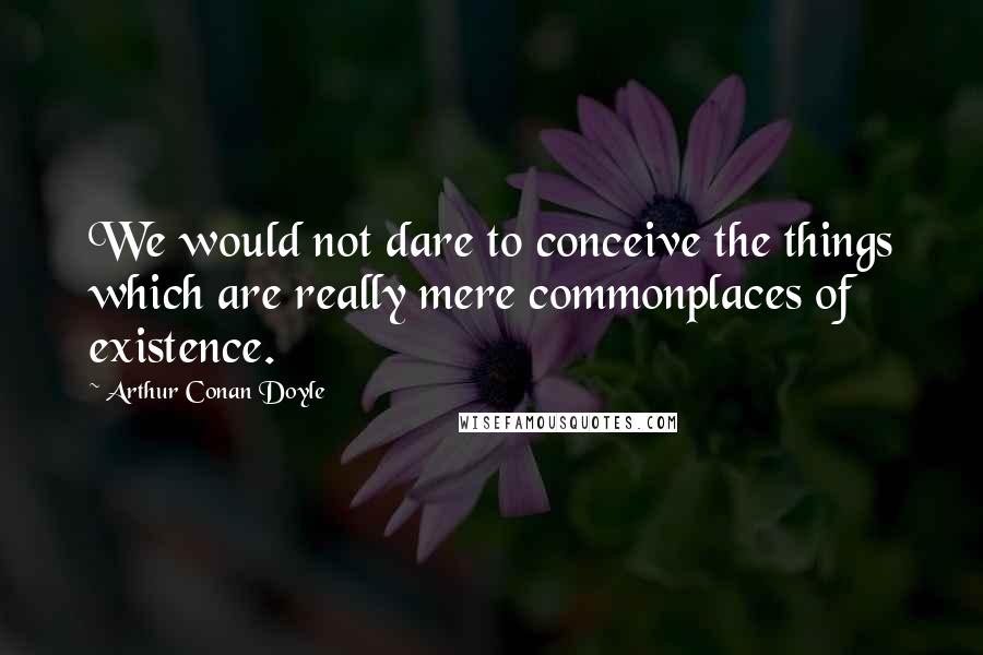 Arthur Conan Doyle Quotes: We would not dare to conceive the things which are really mere commonplaces of existence.