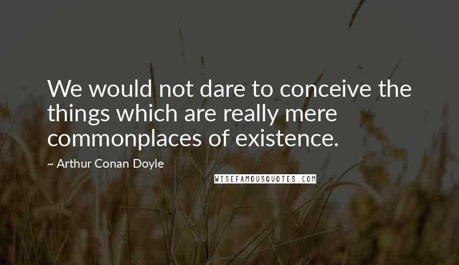 Arthur Conan Doyle Quotes: We would not dare to conceive the things which are really mere commonplaces of existence.