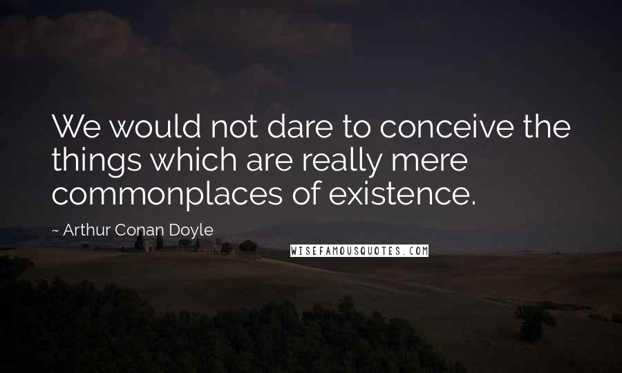 Arthur Conan Doyle Quotes: We would not dare to conceive the things which are really mere commonplaces of existence.