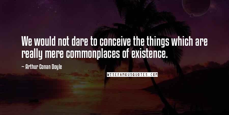 Arthur Conan Doyle Quotes: We would not dare to conceive the things which are really mere commonplaces of existence.