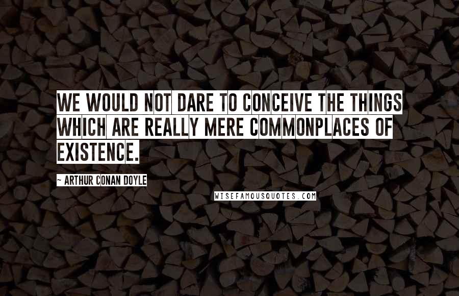 Arthur Conan Doyle Quotes: We would not dare to conceive the things which are really mere commonplaces of existence.