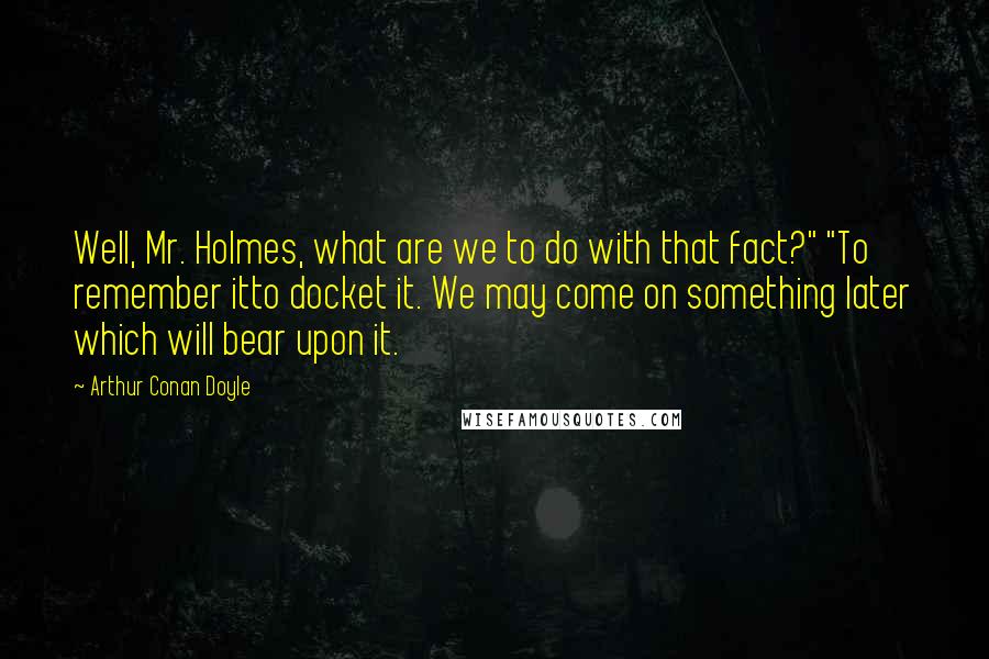 Arthur Conan Doyle Quotes: Well, Mr. Holmes, what are we to do with that fact?" "To remember itto docket it. We may come on something later which will bear upon it.